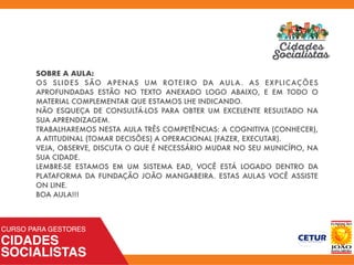 SOBRE A AULA:
OS SLIDES SÃO APENAS UM ROTEIRO DA AULA. AS EXPLICAÇÕES
APROFUNDADAS ESTÃO NO TEXTO ANEXADO LOGO ABAIXO, E EM TODO O
MATERIAL COMPLEMENTAR QUE ESTAMOS LHE INDICANDO.
NÃO ESQUEÇA DE CONSULTÁ-LOS PARA OBTER UM EXCELENTE RESULTADO NA
SUA APRENDIZAGEM.
TRABALHAREMOS NESTA AULA TRÊS COMPETÊNCIAS: A COGNITIVA (CONHECER),
A ATITUDINAL (TOMAR DECISÕES) A OPERACIONAL (FAZER, EXECUTAR).
VEJA, OBSERVE, DISCUTA O QUE É NECESSÁRIO MUDAR NO SEU MUNICÍPIO, NA
SUA CIDADE.
LEMBRE-SE ESTAMOS EM UM SISTEMA EAD, VOCÊ ESTÁ LOGADO DENTRO DA
PLATAFORMA DA FUNDAÇÃO JOÃO MANGABEIRA. ESTAS AULAS VOCÊ ASSISTE
ON LINE.
BOA AULA!!!
 