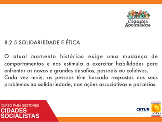 8.2.5 SOLIDARIEDADE E ÉTICA
O atual momento histórico exige uma mudança de
comportamentos e nos estimula a exercitar habilidades para
enfrentar os novos e grandes desaﬁos, pessoais ou coletivos.
Cada vez mais, as pessoas têm buscado respostas aos seus
problemas na solidariedade, nas ações associativas e parcerias.
 