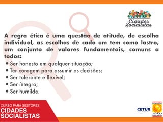 A regra ética é uma questão de atitude, de escolha
individual, as escolhas de cada um tem como lastro,
um conjunto de valores fundamentais, comuns a
todos:
•Ser honesto em qualquer situação;
•Ter coragem para assumir as decisões;
•Ser tolerante e ﬂexível;
•Ser íntegro;
•Ser humilde.
a
 