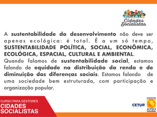 A sustentabilidade do desenvolvimento não deve ser
a p e n a s e c o l ó g i c a : é t o t a l . É a u m s ó t e m p o ,
SUSTENTABILIDADE POLÍTICA, SOCIAL, ECONÔMICA,
ECOLÓGICA, ESPACIAL, CULTURAL E AMBIENTAL.
Quando falamos de sustentabilidade social, estamos
falando de equidade na distribuição da renda e de
diminuição das diferenças sociais. Estamos falando de
uma sociedade bem estruturada, com participação e
organização popular.
 