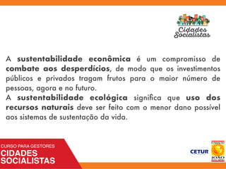 A sustentabilidade econômica é um compromisso de
combate aos desperdícios, de modo que os investimentos
públicos e privados tragam frutos para o maior número de
pessoas, agora e no futuro.
A sustentabilidade ecológica signiﬁca que uso dos
recursos naturais deve ser feito com o menor dano possível
aos sistemas de sustentação da vida.
 