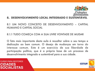 8. DESENVOLVIMENTO LOCAL INTEGRADO E SUSTENTÁVEL
8.1 UM NOVO CONCEITO DE DESENVOLVIMENTO – CAPITAL
HUMANO E CAPITAL SOCIAL
8.1.1 TUDO COMEÇA COM A SUA LIVRE VONTADE DE MUDAR
O fato mais importante desta aula é ressaltar sobre o seu tempo e
dedicação ao bem comum. O desejo de mudanças em torno do
interesse comum. Este é um exercício de sua liberdade de
participação política, que é a própria base de um processo de
desenvolvimento integrado e sustentável para a sua cidade.
 