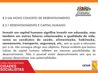 8.3 UM NOVO CONCEITO DE DESENVOLVIMENTO
8.3.1 DESENVOLVIMENTO E CAPITAL HUMANO
Investir em capital humano signiﬁca investir em educação, mas
também em outros fatores relacionados a qualidade de vida,
como as condições de saúde, alimentação, habitação,
saneamento, transporte, segurança, etc., sem as quais a educação
por si só, não consegue atingir seus objetivos. Parece evidente que baixos
índices de capital humano reﬂetem em menores possibilidades de
desenvolvimento. Não é possível existir desenvolvimento sem que as
pessoas desenvolvam suas potencialidades.
 