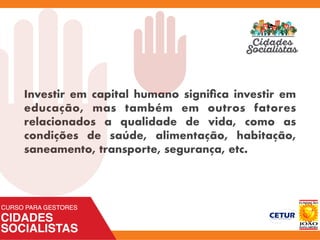 Investir em capital humano signiﬁca investir em
educação, mas também em outros fatores
relacionados a qualidade de vida, como as
condições de saúde, alimentação, habitação,
saneamento, transporte, segurança, etc.
 