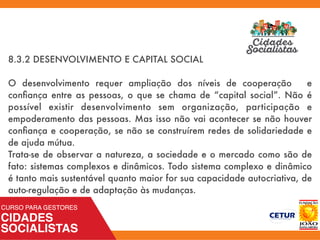 8.3.2 DESENVOLVIMENTO E CAPITAL SOCIAL
O desenvolvimento requer ampliação dos níveis de cooperação e
conﬁança entre as pessoas, o que se chama de “capital social”. Não é
possível existir desenvolvimento sem organização, participação e
empoderamento das pessoas. Mas isso não vai acontecer se não houver
conﬁança e cooperação, se não se construírem redes de solidariedade e
de ajuda mútua.
Trata-se de observar a natureza, a sociedade e o mercado como são de
fato: sistemas complexos e dinâmicos. Todo sistema complexo e dinâmico
é tanto mais sustentável quanto maior for sua capacidade autocriativa, de
auto-regulação e de adaptação às mudanças.
 