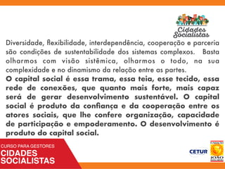 Diversidade, ﬂexibilidade, interdependência, cooperação e parceria
são condições de sustentabilidade dos sistemas complexos. Basta
olharmos com visão sistêmica, olharmos o todo, na sua
complexidade e no dinamismo da relação entre as partes.
O capital social é essa trama, essa teia, esse tecido, essa
rede de conexões, que quanto mais forte, mais capaz
será de gerar desenvolvimento sustentável. O capital
social é produto da conﬁança e da cooperação entre os
atores sociais, que lhe confere organização, capacidade
de participação e empoderamento. O desenvolvimento é
produto do capital social.
 