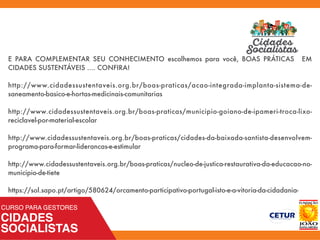 E PARA COMPLEMENTAR SEU CONHECIMENTO escolhemos para você, BOAS PRÁTICAS EM
CIDADES SUSTENTÁVEIS .... CONFIRA!
http://www.cidadessustentaveis.org.br/boas-praticas/acao-integrada-implanta-sistema-de-
saneamento-basico-e-hortas-medicinais-comunitarias
http://www.cidadessustentaveis.org.br/boas-praticas/municipio-goiano-de-ipameri-troca-lixo-
reciclavel-por-material-escolar
http://www.cidadessustentaveis.org.br/boas-praticas/cidades-da-baixada-santista-desenvolvem-
programa-para-formar-liderancas-e-estimular
http://www.cidadessustentaveis.org.br/boas-praticas/nucleo-de-justica-restaurativa-da-educacao-no-
municipio-de-tiete
https://sol.sapo.pt/artigo/580624/orcamento-participativo-portugal-isto-e-a-vitoria-da-cidadania-
 