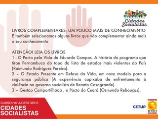 LIVROS COMPLEMENTARES, UM POUCO MAIS DE CONHECIMENTO
E também selecionamos alguns livros que vão complementar ainda mais
o seu conhecimento
ATENÇÃO! LEIA OS LIVROS
1 - O Pacto pela Vida de Eduardo Campos. A história do programa que
tirou Pernambuco do topo da lista de estados mais violentos do País
(Raimundo Rodrigues Pereira).
2 – O Estado Presente em Defesa da Vida, um novo modelo para a
segurança pública (A experiência capixaba de enfrentamento à
violência no governo socialista de Renato Casagrande).
3 – Gestão Compartilhada , o Pacto do Ceará (Osmundo Rebouças).
 