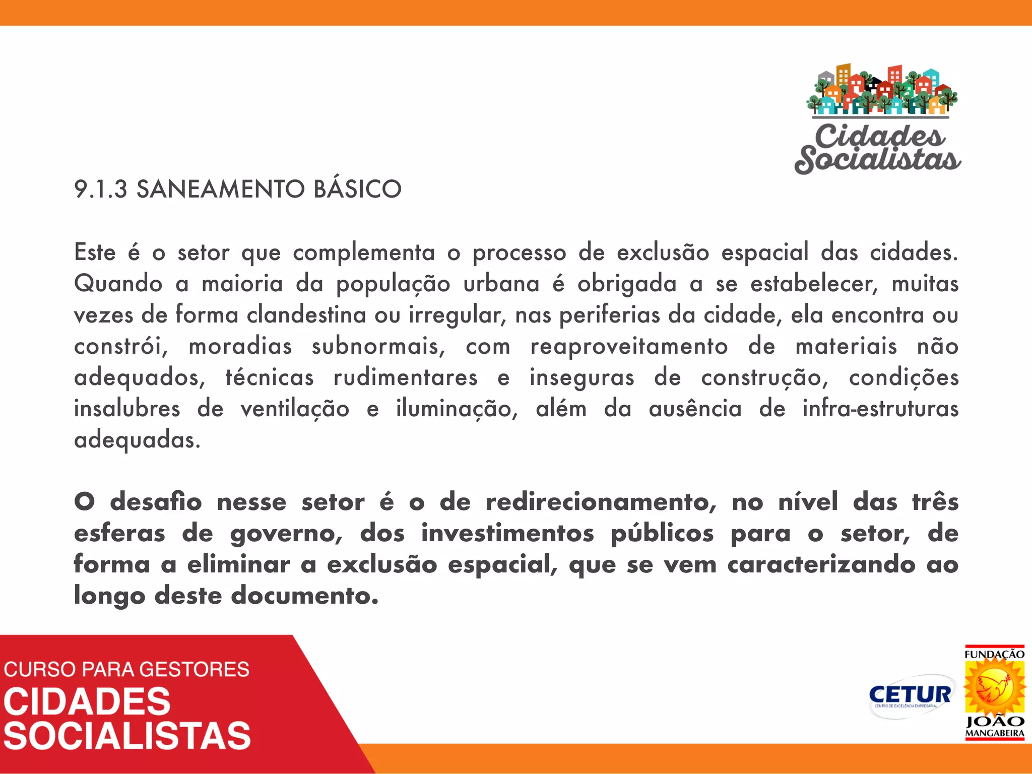 9.1.3 SANEAMENTO BÁSICO
Este é o setor que complementa o processo de exclusão espacial das cidades.
Quando a maioria da população urbana é obrigada a se estabelecer, muitas
vezes de forma clandestina ou irregular, nas periferias da cidade, ela encontra ou
constrói, moradias subnormais, com reaproveitamento de materiais não
adequados, técnicas rudimentares e inseguras de construção, condições
insalubres de ventilação e iluminação, além da ausência de infra-estruturas
adequadas.
O desaﬁo nesse setor é o de redirecionamento, no nível das três
esferas de governo, dos investimentos públicos para o setor, de
forma a eliminar a exclusão espacial, que se vem caracterizando ao
longo deste documento.
 