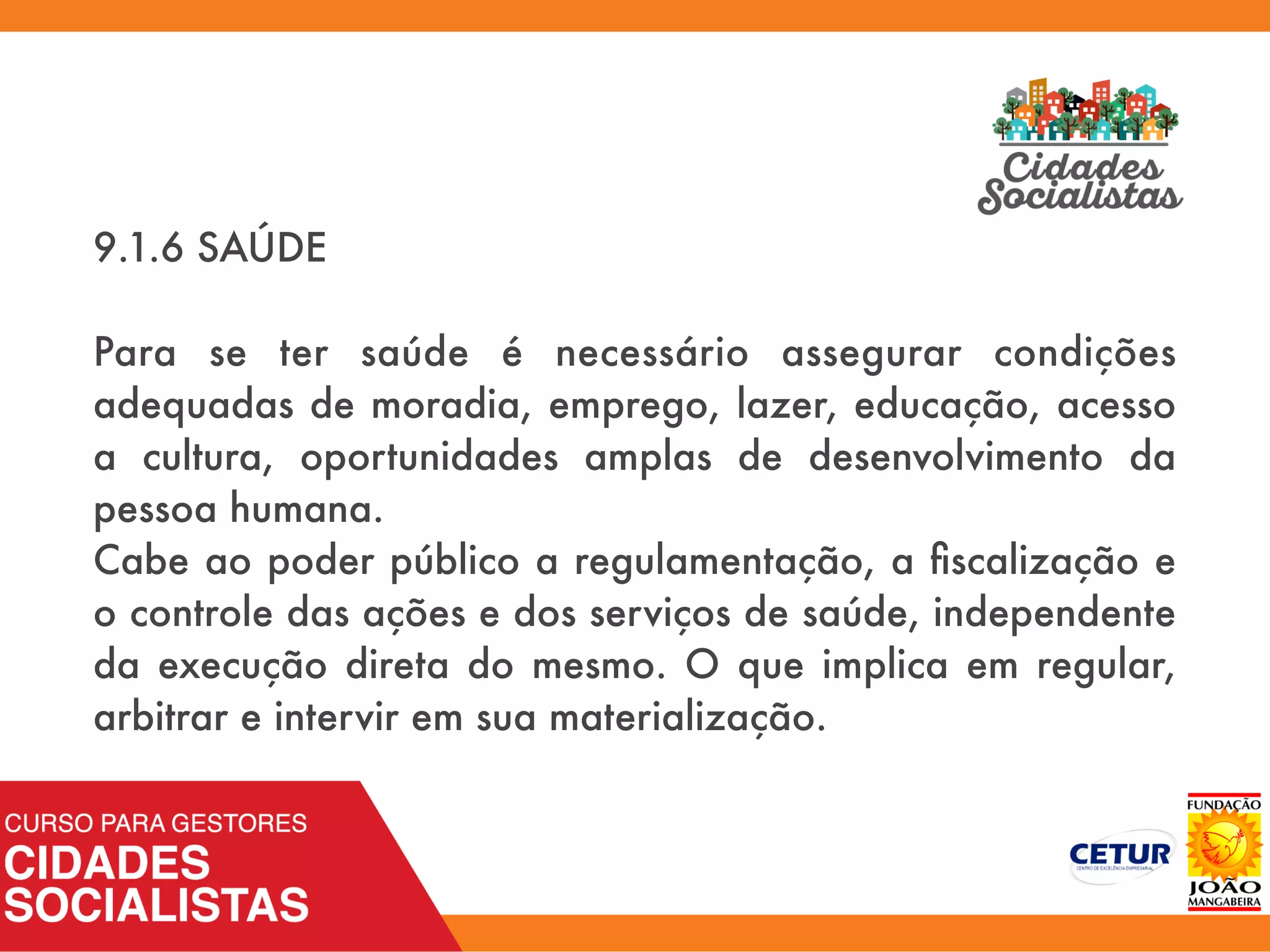 9.1.6 SAÚDE
Para se ter saúde é necessário assegurar condições
adequadas de moradia, emprego, lazer, educação, acesso
a cultura, oportunidades amplas de desenvolvimento da
pessoa humana.
Cabe ao poder público a regulamentação, a ﬁscalização e
o controle das ações e dos serviços de saúde, independente
da execução direta do mesmo. O que implica em regular,
arbitrar e intervir em sua materialização.
 