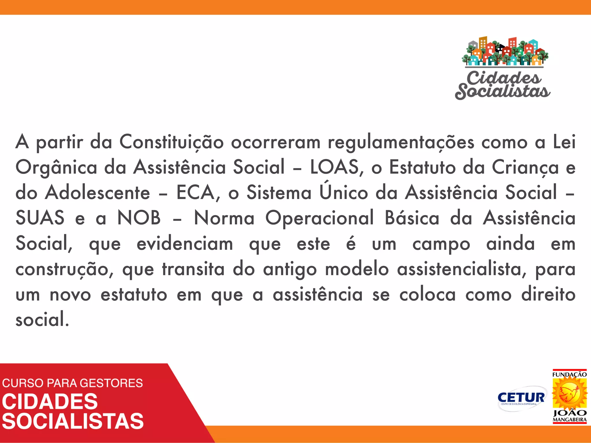 A partir da Constituição ocorreram regulamentações como a Lei
Orgânica da Assistência Social – LOAS, o Estatuto da Criança e
do Adolescente – ECA, o Sistema Único da Assistência Social –
SUAS e a NOB – Norma Operacional Básica da Assistência
Social, que evidenciam que este é um campo ainda em
construção, que transita do antigo modelo assistencialista, para
um novo estatuto em que a assistência se coloca como direito
social.
 