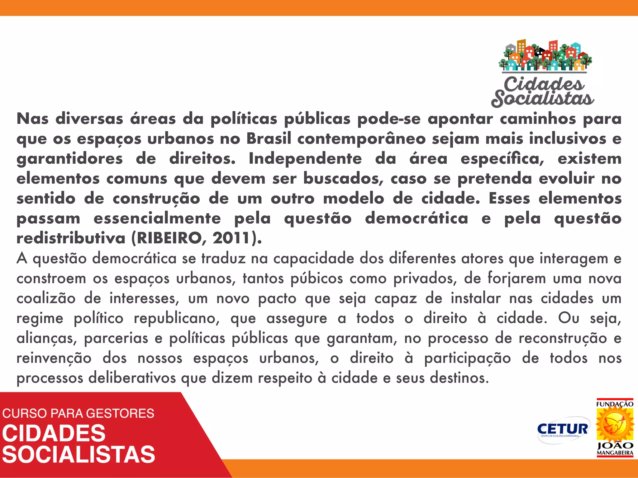Nas diversas áreas da políticas públicas pode-se apontar caminhos para
que os espaços urbanos no Brasil contemporâneo sejam mais inclusivos e
garantidores de direitos. Independente da área especíﬁca, existem
elementos comuns que devem ser buscados, caso se pretenda evoluir no
sentido de construção de um outro modelo de cidade. Esses elementos
passam essencialmente pela questão democrática e pela questão
redistributiva (RIBEIRO, 2011).
A questão democrática se traduz na capacidade dos diferentes atores que interagem e
constroem os espaços urbanos, tantos púbicos como privados, de forjarem uma nova
coalizão de interesses, um novo pacto que seja capaz de instalar nas cidades um
regime político republicano, que assegure a todos o direito à cidade. Ou seja,
alianças, parcerias e políticas públicas que garantam, no processo de reconstrução e
reinvenção dos nossos espaços urbanos, o direito à participação de todos nos
processos deliberativos que dizem respeito à cidade e seus destinos.
 
