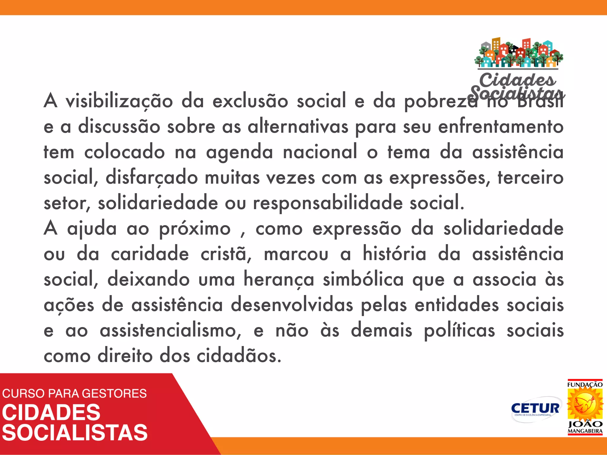 A visibilização da exclusão social e da pobreza no Brasil
e a discussão sobre as alternativas para seu enfrentamento
tem colocado na agenda nacional o tema da assistência
social, disfarçado muitas vezes com as expressões, terceiro
setor, solidariedade ou responsabilidade social.
A ajuda ao próximo , como expressão da solidariedade
ou da caridade cristã, marcou a história da assistência
social, deixando uma herança simbólica que a associa às
ações de assistência desenvolvidas pelas entidades sociais
e ao assistencialismo, e não às demais políticas sociais
como direito dos cidadãos.
 
