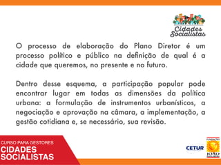 O processo de elaboração do Plano Diretor é um
processo político e público na deﬁnição de qual é a
cidade que queremos, no presente e no futuro.
Dentro desse esquema, a participação popular pode
encontrar lugar em todas as dimensões da política
urbana: a formulação de instrumentos urbanísticos, a
negociação e aprovação na câmara, a implementação, a
gestão cotidiana e, se necessário, sua revisão.
 