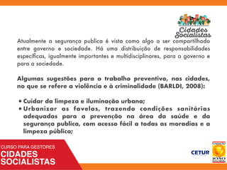 Atualmente a segurança publica é vista como algo a ser compartilhado
entre governo e sociedade. Há uma distribuição de responsabilidades
especíﬁcas, igualmente importantes e multidisciplinares, para o governo e
para a sociedade.
Algumas sugestões para o trabalho preventivo, nas cidades,
no que se refere a violência e à criminalidade (BARLDI, 2008):
•Cuidar da limpeza e iluminação urbana;
•Urbanizar as favelas, trazendo condições sanitárias
adequadas para a prevenção na área da saúde e da
segurança publica, com acesso fácil a todas as moradias e a
limpeza pública;
 