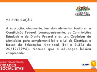 9.1.5 EDUCAÇÃO
A educação, atualmente, tem dois elementos basilares, a
Constituição Federal (consequentemente, as Constituições
Estaduais e do Distrito Federal e as Leis Orgânicas do
Municípios para complementá-la) e a Lei de Diretrizes e
Bases da Educação Nacional (Lei n 9.394 de
20/12/1996). Note-se que a educação básica
compreende:
 