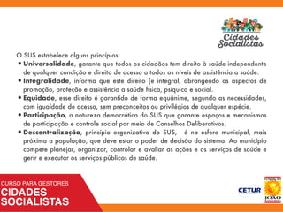 O SUS estabelece alguns princípios:
•Universalidade, garante que todos os cidadãos tem direito à saúde independente
de qualquer condição e direito de acesso a todos os níveis de assistência a saúde.
•Integralidade, informa que este direito [e integral, abrangendo os aspectos de
promoção, proteção e assistência a saúde física, psíquica e social.
•Equidade, esse direito é garantido de forma equânime, segundo as necessidades,
com igualdade de acesso, sem preconceitos ou privilégios de qualquer espécie.
•Participação, a natureza democrática do SUS que garante espaços e mecanismos
de participação e controle social por meio de Conselhos Deliberativos.
•Descentralização, princípio organizativo do SUS, é na esfera municipal, mais
próxima a população, que deve estar o poder de decisão do sistema. Ao município
compete planejar, organizar, controlar e avaliar as ações e os serviços de saúde e
gerir e executar os serviços públicos de saúde.
 