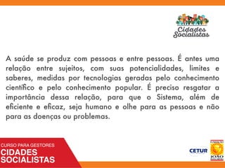 A saúde se produz com pessoas e entre pessoas. É antes uma
relação entre sujeitos, com suas potencialidades, limites e
saberes, medidas por tecnologias geradas pelo conhecimento
cientíﬁco e pelo conhecimento popular. É preciso resgatar a
importância dessa relação, para que o Sistema, além de
eﬁciente e eﬁcaz, seja humano e olhe para as pessoas e não
para as doenças ou problemas.
 