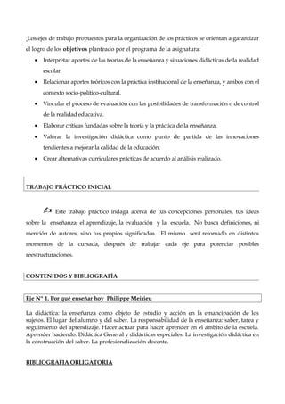 Los ejes de trabajo propuestos para la organización de los prácticos se orientan a garantizar
el logro de los objetivos planteado por el programa de la asignatura:
• Interpretar aportes de las teorías de la enseñanza y situaciones didácticas de la realidad
escolar.
• Relacionar aportes teóricos con la práctica institucional de la enseñanza, y ambos con el
contexto socio-político-cultural.
• Vincular el proceso de evaluación con las posibilidades de transformación o de control
de la realidad educativa.
• Elaborar críticas fundadas sobre la teoría y la práctica de la enseñanza.
• Valorar la investigación didáctica como punto de partida de las innovaciones
tendientes a mejorar la calidad de la educación.
• Crear alternativas curriculares prácticas de acuerdo al análisis realizado.
TRABAJO PRÁCTICO INICIAL
 Este trabajo práctico indaga acerca de tus concepciones personales, tus ideas
sobre la enseñanza, el aprendizaje, la evaluación y la escuela. No busca definiciones, ni
mención de autores, sino tus propios significados. El mismo será retomado en distintos
momentos de la cursada, después de trabajar cada eje para potenciar posibles
reestructuraciones.
CONTENIDOS Y BIBLIOGRAFÍA
Eje Nº 1. Por qué enseñar hoy Philippe Meirieu
La didáctica: la enseñanza como objeto de estudio y acción en la emancipación de los
sujetos. El lugar del alumno y del saber. La responsabilidad de la enseñanza: saber, tarea y
seguimiento del aprendizaje. Hacer actuar para hacer aprender en el ámbito de la escuela.
Aprender haciendo. Didáctica General y didácticas especiales. La investigación didáctica en
la construcción del saber. La profesionalización docente.
BIBLIOGRAFIA OBLIGATORIA
 