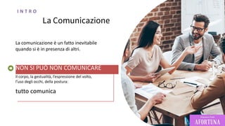 La Comunicazione
La comunicazione è un fatto inevitabile
quando si è in presenza di altri.
NON SI PUÒ NON COMUNICARE
Il corpo, la gestualità, l’espressione del volto,
l’uso degli occhi, della postura:
tutto comunica
I N T R O
 