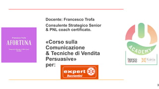 3
«Corso sulla
Comunicazione
& Tecniche di Vendita
Persuasive»
per:
Docente: Francesco Trofa
Consulente Strategico Senior
& PNL coach certificato.
 