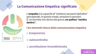 46
La Comunicazione Empatica: significato
I tre elementi chiave della comunicazione empatica:
1. trasparenza;
2. autocontrollo;
3. accettazione incondizionata.
L’empatia è la capacità di “mettersi nei panni dell’altro”
percependo, in questo modo, emozioni e pensieri.
E’ un termine che deriva dal greco, en-pathos “sentire
dentro”.
 