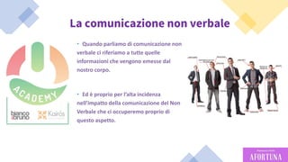 48
La comunicazione non verbale
• Quando parliamo di comunicazione non
verbale ci riferiamo a tutte quelle
informazioni che vengono emesse dal
nostro corpo.
• Ed è proprio per l’alta incidenza
nell’impatto della comunicazione del Non
Verbale che ci occuperemo proprio di
questo aspetto.
 
