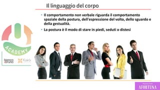 Il linguaggio del corpo
• Il comportamento non verbale riguarda il comportamento
spaziale della postura, dell'espressione del volto, dello sguardo e
della gestualità.
• La postura è il modo di stare in piedi, seduti o distesi
 