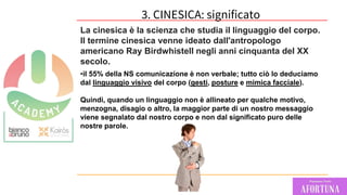 61
La cinesica è la scienza che studia il linguaggio del corpo.
Il termine cinesica venne ideato dall'antropologo
americano Ray Birdwhistell negli anni cinquanta del XX
secolo.
•il 55% della NS comunicazione è non verbale; tutto ciò lo deduciamo
dal linguaggio visivo del corpo (gesti, posture e mimica facciale).
Quindi, quando un linguaggio non è allineato per qualche motivo,
menzogna, disagio o altro, la maggior parte di un nostro messaggio
viene segnalato dal nostro corpo e non dal significato puro delle
nostre parole.
3. CINESICA: significato
 