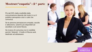 Più del 50% della credibilità della
comunicazione dipende dal modo in cui il
pubblico percepisce colui o colei che
comunica.
Se le persone percepiscono empatia, ascolto
e attenzione, saranno più disponibili ad
ascoltare e ad avere fiducia.
Se invece chi comunica non è credibile
perché “distante”, il livello di fiducia sarà
destinato ad abbassarsi.
Mostrare“empatia” : 2^ parte
65
 