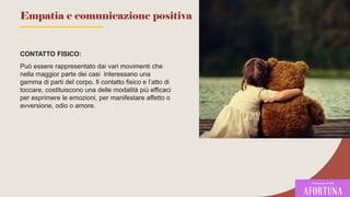 CONTATTO FISICO:
Può essere rappresentato dai vari movimenti che
nella maggior parte dei casi interessano una
gamma di parti del corpo. Il contatto fisico e l’atto di
toccare, costituiscono una delle modalità più efficaci
per esprimere le emozioni, per manifestare affetto o
avversione, odio o amore.
71
Empatia e comunicazione positiva
 