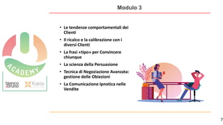 7
Modulo 3
• Le tendenze comportamentali dei
Clienti
• Il ricalco e la calibrazione con i
diversi Clienti
• La frasi «tipo» per Convincere
chiunque
• La scienza della Persuasione
• Tecnica di Negoziazione Avanzata:
gestione delle Obiezioni
• La Comunicazione Ipnotica nelle
Vendite
 