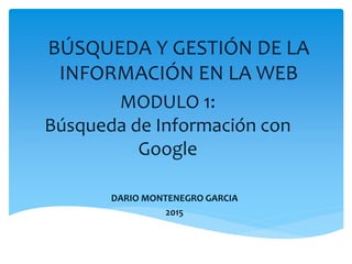 MODULO 1:
Búsqueda de Información con
Google
DARIO MONTENEGRO GARCIA
2015
BÚSQUEDA Y GESTIÓN DE LA
INFORMACIÓN EN LA WEB
 