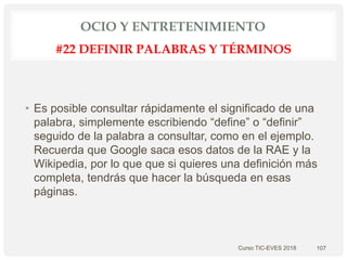 OCIO Y ENTRETENIMIENTO
• Es posible consultar rápidamente el significado de una
palabra, simplemente escribiendo “define” o “definir”
seguido de la palabra a consultar, como en el ejemplo.
Recuerda que Google saca esos datos de la RAE y la
Wikipedia, por lo que que si quieres una definición más
completa, tendrás que hacer la búsqueda en esas
páginas.
Curso TIC-EVES 2018 107
#22 DEFINIR PALABRAS Y TÉRMINOS
 