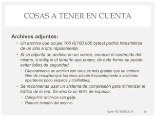 COSAS A TENER EN CUENTA
Archivos adjuntos:
• Un archivo que ocupe 100 K(100.000 bytes) podría transmitirse
de un sitio a otro rápidamente.
• Si se adjunta un archivo en un correo, enuncie el contenido del
mismo, e indique el tamaño que posee, de esta forma se pueda
evitar fallos de seguridad.
• Generalmente un archivo con virus es más grande que un archivo
libre de virus(Aunque los virus atacan frecuentemente a sistemas
operativos poco seguros y confiables).
• Se recomienda usar un sistema de compresión para minimizar el
tráfico de la red. Se ahorra un 60% de espacio.
• Comprimir archivos con gzip..
• Reducir tamaño del archivo.
24Curso TIC-EVES 2018
 