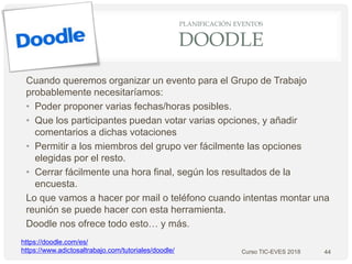 PLANIFICACIÓN EVENTOS
DOODLE
Cuando queremos organizar un evento para el Grupo de Trabajo
probablemente necesitaríamos:
• Poder proponer varias fechas/horas posibles.
• Que los participantes puedan votar varias opciones, y añadir
comentarios a dichas votaciones
• Permitir a los miembros del grupo ver fácilmente las opciones
elegidas por el resto.
• Cerrar fácilmente una hora final, según los resultados de la
encuesta.
Lo que vamos a hacer por mail o teléfono cuando intentas montar una
reunión se puede hacer con esta herramienta.
Doodle nos ofrece todo esto… y más.
44
https://doodle.com/es/
https://www.adictosaltrabajo.com/tutoriales/doodle/ Curso TIC-EVES 2018
 
