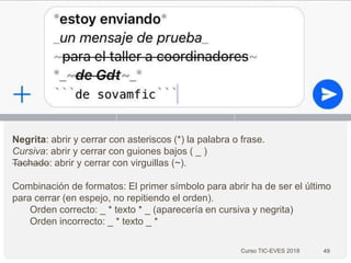 Curso TIC-EVES 2018 49
Negrita: abrir y cerrar con asteriscos (*) la palabra o frase.
Cursiva: abrir y cerrar con guiones bajos ( _ )
Tachado: abrir y cerrar con virguillas (~).
Combinación de formatos: El primer símbolo para abrir ha de ser el último
para cerrar (en espejo, no repitiendo el orden).
Orden correcto: _ * texto * _ (aparecería en cursiva y negrita)
Orden incorrecto: _ * texto _ *
 