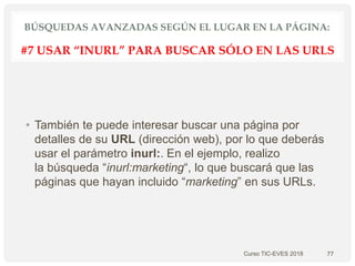 BÚSQUEDAS AVANZADAS SEGÚN EL LUGAR EN LA PÁGINA:
• También te puede interesar buscar una página por
detalles de su URL (dirección web), por lo que deberás
usar el parámetro inurl:. En el ejemplo, realizo
la búsqueda “inurl:marketing“, lo que buscará que las
páginas que hayan incluido “marketing” en sus URLs.
Curso TIC-EVES 2018 77
#7 USAR “INURL” PARA BUSCAR SÓLO EN LAS URLS
 
