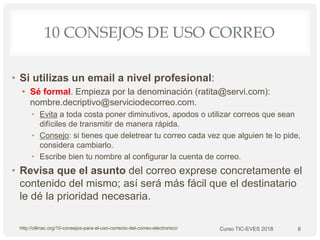 10 CONSEJOS DE USO CORREO
• Si utilizas un email a nivel profesional:
• Sé formal. Empieza por la denominación (ratita@servi.com):
nombre.decriptivo@serviciodecorreo.com.
• Evita a toda costa poner diminutivos, apodos o utilizar correos que sean
difíciles de transmitir de manera rápida.
• Consejo: si tienes que deletrear tu correo cada vez que alguien te lo pide,
considera cambiarlo.
• Escribe bien tu nombre al configurar la cuenta de correo.
• Revisa que el asunto del correo exprese concretamente el
contenido del mismo; así será más fácil que el destinatario
le dé la prioridad necesaria.
8http://ollinac.org/10-consejos-para-el-uso-correcto-del-correo-electronico/ Curso TIC-EVES 2018
 