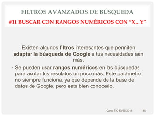 FILTROS AVANZADOS DE BÚSQUEDA
Existen algunos filtros interesantes que permiten
adaptar la búsqueda de Google a tus necesidades aún
más.
• Se pueden usar rangos numéricos en las búsquedas
para acotar los resulatos un poco más. Este parámetro
no siempre funciona, ya que depende de la base de
datos de Google, pero esta bien conocerlo.
Curso TIC-EVES 2018 85
#11 BUSCAR CON RANGOS NUMÉRICOS CON “X…Y”
 