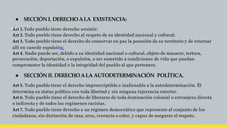 ● SECCIÓNI. DERECHOALA EXISTENCIA:
Art 1. Todo pueblo tiene derecho aexistir;
Art 2. Todo pueblo tiene derecho al respeto de su identidad nacional y cultural;
Art 3. Todo pueblo tiene el derecho de conservar en paz la posesión de su territorio y de retornar
allí en casode expulsión;
Art 4. Nadie puede ser, debido a su identidad nacional o cultural, objeto de masacre, tortura,
persecución, deportación, o expulsión, o ser sometido a condiciones de vida que puedan
comprometer la identidad o la integridad del pueblo al que pertenece.
● SECCIÓNII. DERECHOALA AUTODETERMINACIÓN POLÍTICA.
Art 5. Todo pueblo tiene el derecho imprescriptible e inalienable a la autodeterminación. Él
determina su status político con toda libertad y sin ninguna injerencia exterior.
Art 6. Todo pueblo tiene el derecho de liberarse de toda dominación colonial o extranjera directa
o indirecta y de todos los regímenes racistas.
Art 7. Todo pueblo tiene derecho a un régimen democrático que represente al conjunto de los
ciudadanos, sin distinción de raza, sexo, creencia o color, y capaz de asegurar el respeto.
 