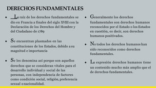 DERECHOS FUNDAMENTALES
● La raíz de los derechos fundamentales se
dio en Francia a finales del siglo XVIII con la
Declaración de los Derechos del Hombre y
del Ciudadano de 1789
● Se encuentran plasmados en las
constituciones de los Estados, debido a su
magnitud e importancia
● Se les denomina así porque son aquellos
derechos que se consideran vitales para el
desarrollo individual y social de las
personas, con independencia de factores
como condición social, religión, preferencia
sexual o nacionalidad.
● Generalmente los derechos
fundamentales son derechos humanos
reconocidos por el Estado o los Estados
en cuestión, es decir, son derechos
humanos positivados.
● No todos los derechos humanos han
sido reconocidos como derechos
fundamentales.
● La expresión derechos humanos tiene
un contenido mucho más amplio que el
de derechos fundamentales.
 