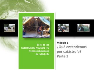 El rol de los
          CENTROS DE ACCESO TIC                Módulo 1
          frente a situaciones de catástrofe   ¿Qué entendemos por catástrofe?




                                               Módulo 1
              El rol de los
CENTROS DE ACCESO TIC                          ¿Qué entendemos
     frente a situaciones                      por catástrofe?
            de catástrofe
                                               Parte 2
 