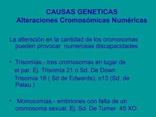 CAUSAS GENETICAS 
Alteraciones Cromosómicas Numéricas 
La alteración en la cantidad de los cromosomas 
pueden provocar numerosas discapacidades. 
• Trisomías.- tres cromosomas en lugar de 
el par. Ej. Trisomía 21 o Sd. De Down 
Trisomía 18 ( Sd de Edwards), o13 (Sd, de 
Patau ) 
• Monosomías.- embriones con falta de un 
cromosoma sexual. Ej. Sd. De Turner 45 XO 
 