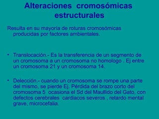 Alteraciones cromosómicas 
estructurales 
Resulta en su mayoría de roturas cromosómicas 
producidas por factores ambientales. 
• Translocación.- Es la transferencia de un segmento de 
un cromosoma a un cromosoma no homologo . Ej entre 
un cromosoma 21 y un cromosoma 14. 
• Delección.- cuando un cromosoma se rompe una parte 
del mismo, se pierde Ej. Pérdida del brazo corto del 
cromosoma 5 ocasiona el Sd del Maullido del Gato, con 
defectos cerebrales cardiacos severos , retardo mental 
grave, microcefalia. 
 