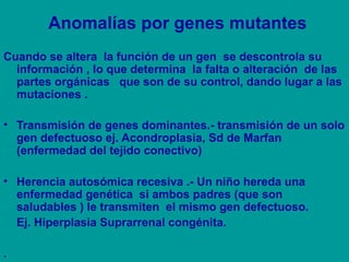 Anomalías por genes mutantes 
Cuando se altera la función de un gen se descontrola su 
información , lo que determina la falta o alteración de las 
partes orgánicas que son de su control, dando lugar a las 
mutaciones . 
• Transmisión de genes dominantes.- transmisión de un solo 
gen defectuoso ej. Acondroplasia, Sd de Marfan 
(enfermedad del tejido conectivo) 
• Herencia autosómica recesiva .- Un niño hereda una 
enfermedad genética si ambos padres (que son 
saludables ) le transmiten el mismo gen defectuoso. 
Ej. Hiperplasia Suprarrenal congénita. 
. 
 