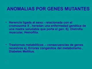 ANOMALIAS POR GENES MUTANTES 
• Herencia ligada al sexo.- relacionada con el 
cromosoma X , heredan una enfermedad genética de 
una madre saludable que porta el gen. Ej Distrofia 
muscular, Hemofilia. 
• Trastornos metabólicos .- consecuencias de genes 
recesivos ej. Errores congénitos del metabolismo , 
Diabetes Mellitus. 
. 
 