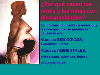 ¿Por qué nacen los 
niños y las niñas con 
discapacidades? 
La información científica revela que 
las discapacidades pueden ser 
causadas por: 
•Causas BIOLÓGICOS; 
Genéticas , otras 
•Causas AMBIENTALES. 
Infecciosas, químicas, físicas, 
socioculturales 
 
