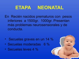 ETAPA NEONATAL 
En Recién nacidos prematuros con pesos 
inferiores a 1500gr. 1000gr. Presentan 
más problemas neurosensiorales y de 
conducta. 
• Secuelas graves en un 14 % 
• Secuelas moderadas 6 % 
• Secuelas leves 4 % 
 