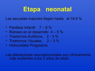 Etapa neonatal 
Las secuelas mayores llegan hasta el 18.9 % 
• Parálisis Infantil 7 – 8 % 
• Retraso en el desarrollo 4 – 5 % 
• Trastornos Auditivos 2 - 3 % 
• Trastornos Visuales 2 – 3 % 
• Hidrocefalia Progresiva 
Las alteraciones neurosensoriales son clínicamente 
más evidentes a los 2 años de edad. 
 